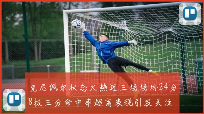 克尼佩尔状态火热近三场场均24分8板三分命中率超高表现引发关注