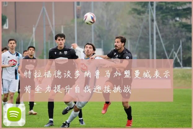 特拉福德谈多纳鲁马加盟曼城表示将全力提升自我迎接挑战