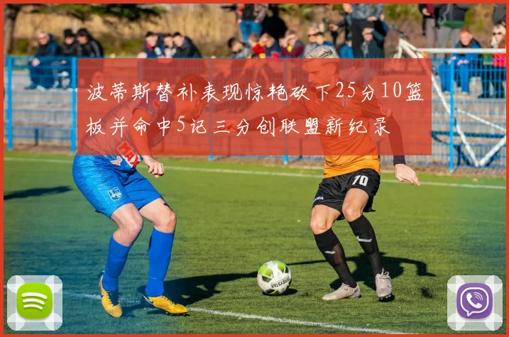 波蒂斯替补表现惊艳砍下25分10篮板并命中5记三分创联盟新纪录