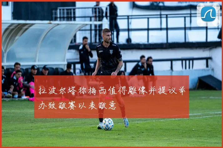 拉波尔塔称梅西值得雕像并提议举办致敬赛以表敬意