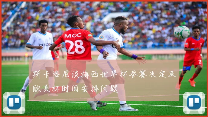 斯卡洛尼谈梅西世界杯参赛决定及欧美杯时间安排问题