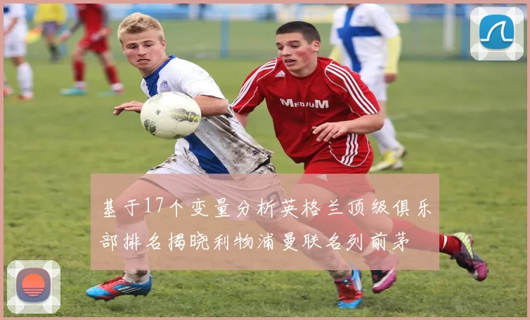 基于17个变量分析英格兰顶级俱乐部排名揭晓利物浦曼联名列前茅
