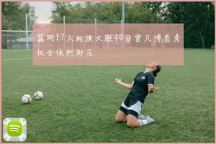 篮网17人轮换大胜40分曾凡博首秀机会依然渺茫