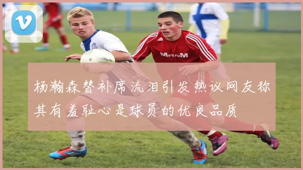 杨瀚森替补席流泪引发热议网友称其有羞耻心是球员的优良品质