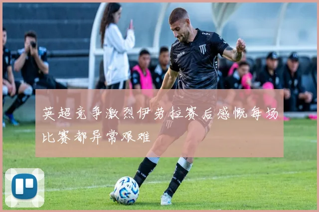 英超竞争激烈伊劳拉赛后感慨每场比赛都异常艰难