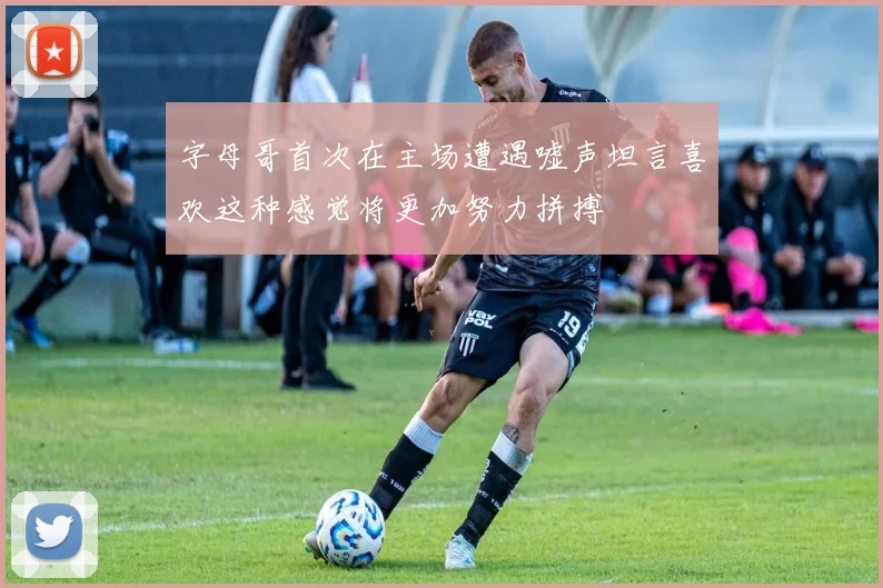字母哥首次在主场遭遇嘘声坦言喜欢这种感觉将更加努力拼搏