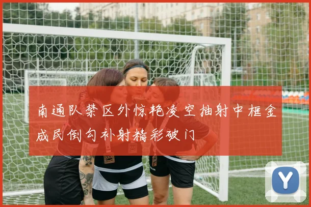 南通队禁区外惊艳凌空抽射中框金成民倒勾补射精彩破门