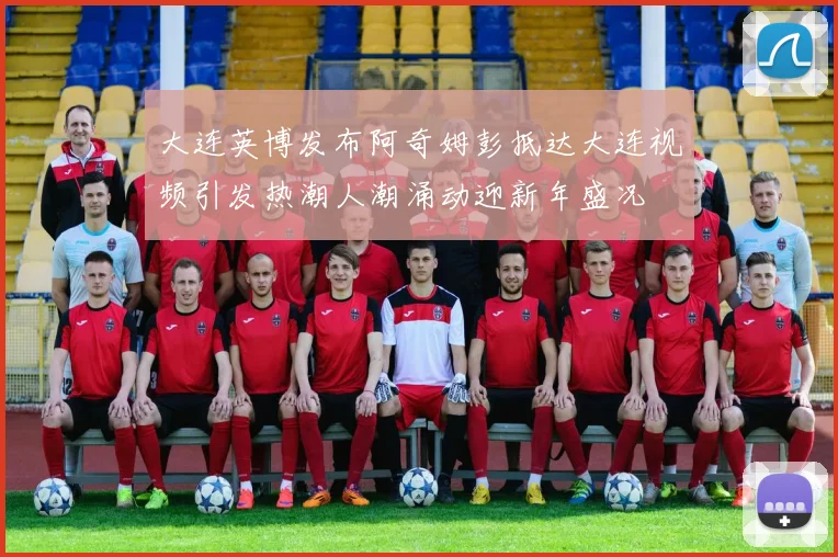 大连英博发布阿奇姆彭抵达大连视频引发热潮人潮涌动迎新年盛况