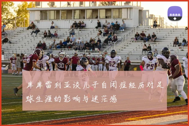 库库雷利亚谈儿子自闭症经历对足球生涯的影响与迷茫感