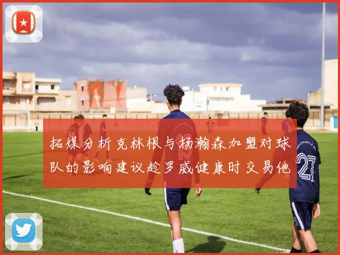 拓媒分析克林根与杨瀚森加盟对球队的影响建议趁罗威健康时交易他