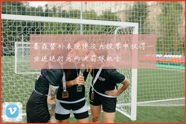 泰森替补表现惨淡九投零中仅得一分还送对方两次罚球机会