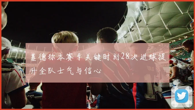 基德称本赛季关键时刻28次进球提升全队士气与信心