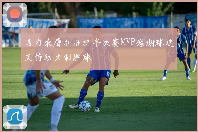 马内荣膺非洲杯半决赛MVP感谢球迷支持助力制胜球