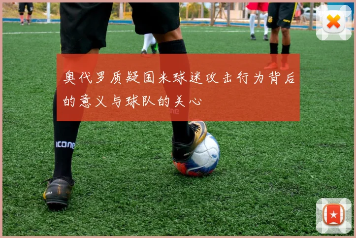 奥代罗质疑国米球迷攻击行为背后的意义与球队的关心