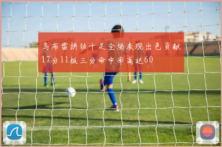 乌布雷拼劲十足全场表现出色贡献17分11板三分命中率高达60