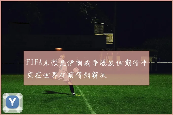 FIFA未预见伊朗战争爆发但期待冲突在世界杯前得到解决