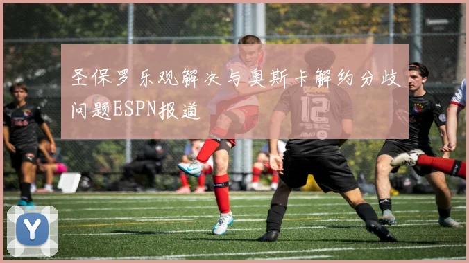 圣保罗乐观解决与奥斯卡解约分歧问题ESPN报道