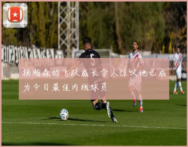 杨瀚森的飞跃成长令人惊叹他已成为今日最佳内线球员