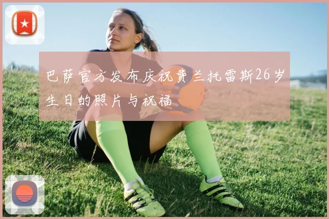巴萨官方发布庆祝费兰托雷斯26岁生日的照片与祝福