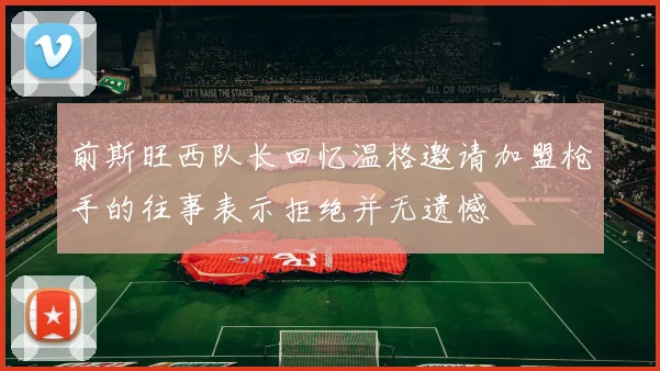 前斯旺西队长回忆温格邀请加盟枪手的往事表示拒绝并无遗憾