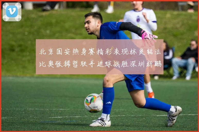 北京国安热身赛精彩表现林良铭法比奥张稀哲联手进球战胜深圳新鹏城