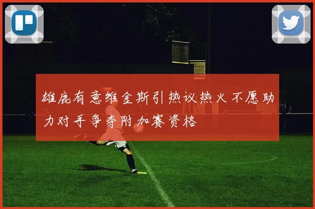 雄鹿有意维金斯引热议热火不愿助力对手争夺附加赛资格