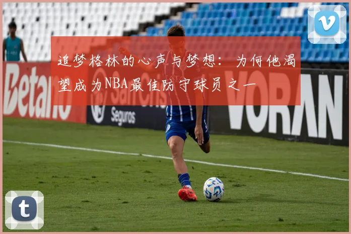 追梦格林的心声与梦想：为何他渴望成为NBA最佳防守球员之一