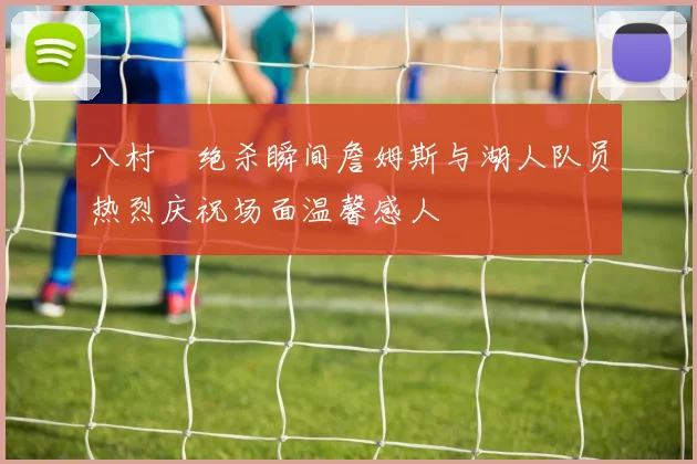 八村塁绝杀瞬间詹姆斯与湖人队员热烈庆祝场面温馨感人