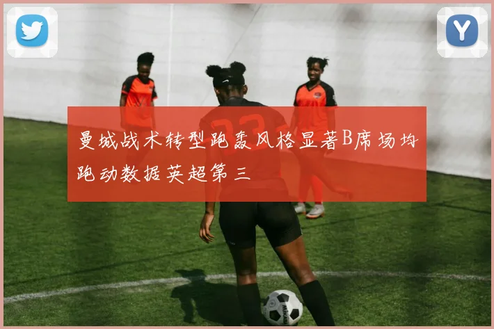 曼城战术转型跑轰风格显著B席场均跑动数据英超第三
