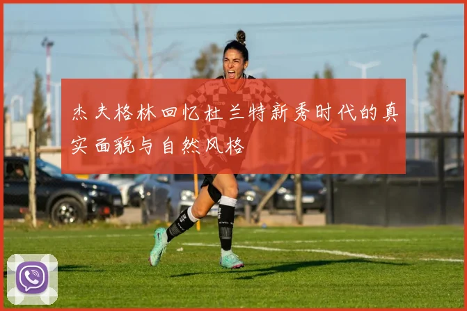 杰夫格林回忆杜兰特新秀时代的真实面貌与自然风格