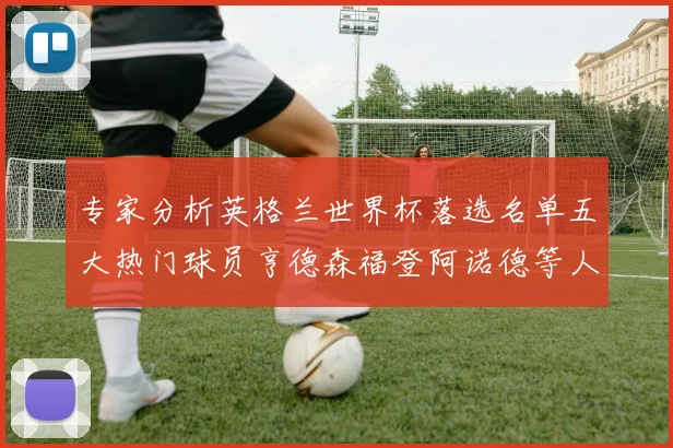 专家分析英格兰世界杯落选名单五大热门球员亨德森福登阿诺德等人引发热议