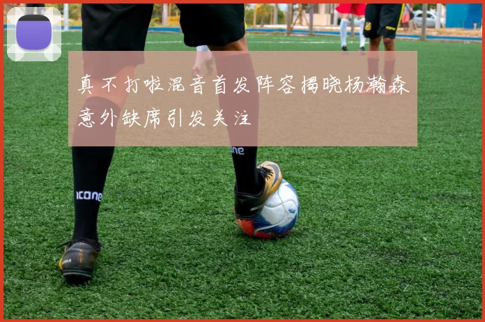 真不打啦混音首发阵容揭晓杨瀚森意外缺席引发关注