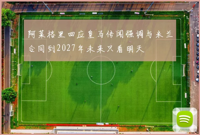 阿莱格里回应皇马传闻强调与米兰合同到2027年未来只看明天