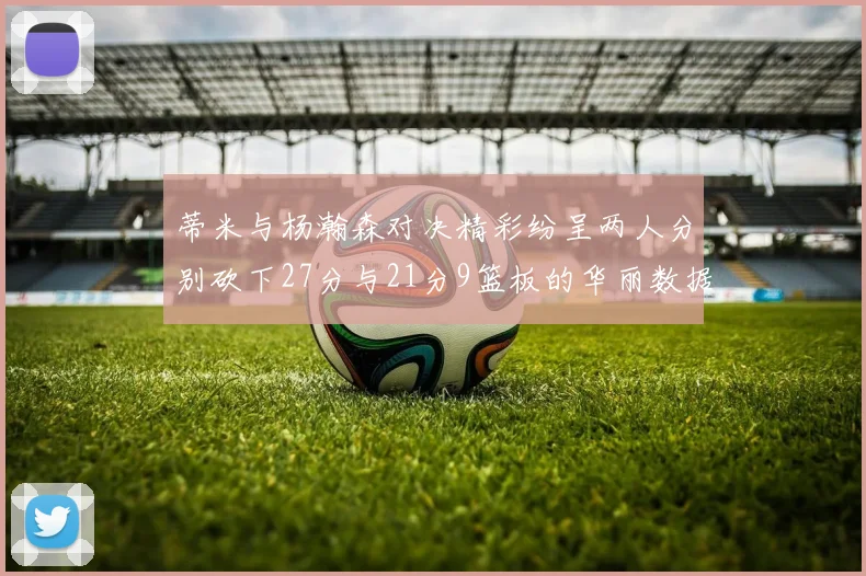 蒂米与杨瀚森对决精彩纷呈两人分别砍下27分与21分9篮板的华丽数据