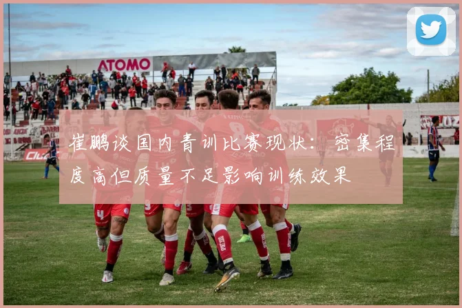 崔鹏谈国内青训比赛现状：密集程度高但质量不足影响训练效果